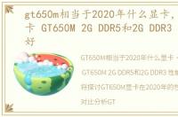 gt650m相当于2020年什么显卡，笔记本显卡 GT650M 2G DDR5和2G DDR3 性能哪个好
