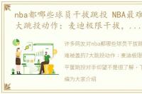 nba都哪些球员干拔跳投 NBA最难被盖的7大跳投动作：麦迪极限干拔，乔丹平筐跳投对手仰望