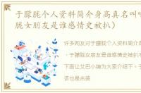 于朦胧个人资料简介身高真名叫啥（于朦胧女朋友是谁感情史被扒）