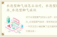 水泡型脚气该怎么治疗，水泡型脚气怎么办_水泡型脚气症状