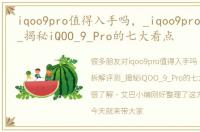 iqoo9pro值得入手吗，_iqoo9pro拆解评测_揭秘iQOO_9_Pro的七大看点
