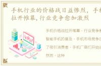 手机行业的价格战日益惨烈，手机价格战拉开帷幕,行业竞争愈加激烈