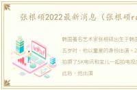 张根硕2022最新消息（张根硕rain）