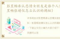 彭昱畅承认恋情女朋友是谁个人资料（彭昱畅张婧仪怎么认识的揭秘）