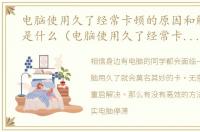 电脑使用久了经常卡顿的原因和解决方法是什么（电脑使用久了经常卡顿的原因和解决方法）