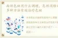 面部色斑用什么调理，怎样消除面部色斑多种方法有效治疗色斑