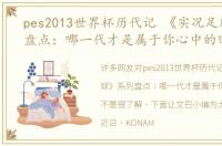 pes2013世界杯历代记 《实况足球》系列盘点：哪一代才是属于你心中的回忆