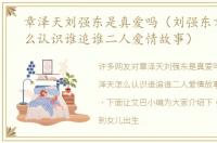 章泽天刘强东是真爱吗（刘强东章泽天怎么认识谁追谁二人爱情故事）