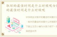 取环的最佳时间是什么时候呢女性，取环的最佳时间是什么时候呢