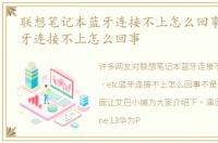 联想笔记本蓝牙连接不上怎么回事，etc蓝牙连接不上怎么回事