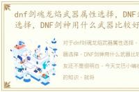 dnf剑魂龙焰武器属性选择，DNF剑魂武器选择，DNF剑神用什么武器比较好