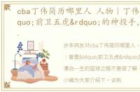 cba丁伟简历哪里人 人物｜丁伟：曾是“前卫五虎”的神投手，漂泊一生的篮球之路