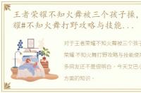 王者荣耀不知火舞被三个孩子操，#王者荣耀#不知火舞打野攻略与技能使用技巧