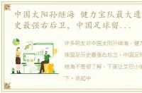 中国太阳孙继海 健力宝队最大遗珠国足历史最强右后卫，中国足球留洋旗帜孙继海