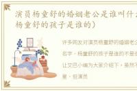 演员杨童舒的婚姻老公是谁叫什么名字（杨童舒的孩子是谁的）