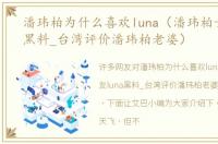 潘玮柏为什么喜欢luna（潘玮柏女友luna黑料_台湾评价潘玮柏老婆）