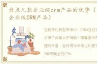 盘点几款企业级crm产品的优势（盘点几款企业级CRM产品）