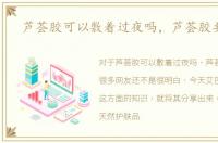 芦荟胶可以敷着过夜吗，芦荟胶要洗吗