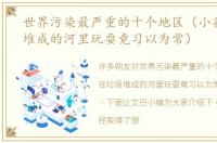 世界污染最严重的十个地区（小孩在垃圾堆成的河里玩耍竟习以为常）