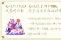 孙悦回归CBA 孙悦终于回归CBA，本周将正式签约北控，携手马布里征战联赛