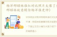 杨洋邢昭林谁红对比照片太像了分不清（邢昭林故意模仿杨洋谁更帅）