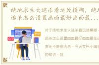 绝地求生大逃杀看远处模糊，绝地求生大逃杀怎么设置画面最好画面最佳设置