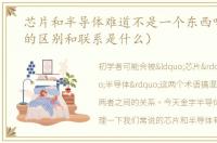 芯片和半导体难道不是一个东西吗（它俩的区别和联系是什么）