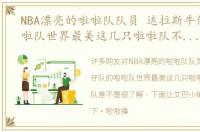 NBA漂亮的啦啦队队员 达拉斯牛仔队的啦啦队世界最美这几只啦啦队不比牛仔队差