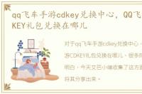 qq飞车手游cdkey兑换中心，QQ飞车手游CDKEY礼包兑换在哪儿
