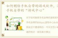 如何删除手机自带的游戏软件，怎么删除手机自带的“游戏中心”