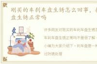 刚买的车刹车盘生锈怎么回事，提车刹车盘生锈正常吗