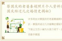 蔡国庆的老婆秦娟照片个人资料遭扒（蔡国庆结过几次婚情史揭秘）