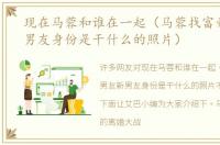 现在马蓉和谁在一起（马蓉找富豪男友新男友身份是干什么的照片）