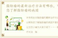 脂肪瘤的最新治疗方法有哪些，可以帮助您了解脂肪瘤的病因