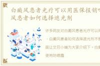 白癜风患者光疗可以用医保报销吗，白癜风患者如何选择遮光剂