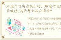 xr虚拟现实谁提出的，XR虚拟现实技术如此吸睛,其优势到底在哪里?