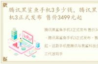腾讯黑鲨鱼手机3多少钱，腾讯黑鲨游戏手机3正式发布 售价3499元起