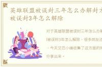 英雄联盟被误封三年怎么办解封方法，lol被误封3年怎么解除