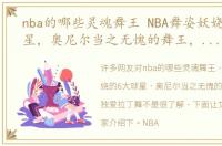nba的哪些灵魂舞王 NBA舞姿妖娆的6大球星，奥尼尔当之无愧的舞王，阿泰独爱拉丁舞