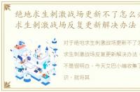 绝地求生刺激战场更新不了怎么办，绝地求生刺激战场反复更新解决办法