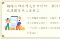 朝鲜族的服饰是什么样的，朝鲜族服饰特点及图案意义是什么