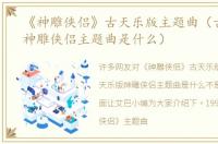 《神雕侠侣》古天乐版主题曲（古天乐版神雕侠侣主题曲是什么）