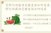 荒野行动最佳灵敏度该如何设置文章，荒野行动最佳灵敏度该如何设置