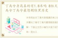 丁禹兮身高真的有1.8米吗 8组天天曝光丁禹兮丁禹兮最想删除黑历史