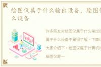 绘图仪属于什么输出设备，绘图仪属于什么设备