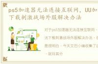 ps5加速器无法连接互联网，UU加速器无法下载刺激战场外服解决办法