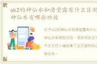 sk2的神仙水和清莹露有什么区别，sk2的神仙水有哪些功效