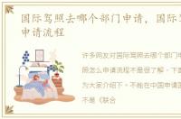国际驾照去哪个部门申请，国际驾照怎么申请流程