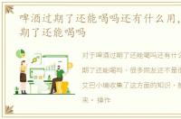 啤酒过期了还能喝吗还有什么用，啤酒过期了还能喝吗