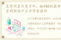至尊剑皇百度百科，dnf86级最新版剑宗剑皇刷图选什么异界套最好
